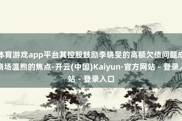 体育游戏app平台其控股鼓励李晓旻的高额欠债问题成为商场温煦的焦点-开云(中国)Kaiyun·官方网站 - 登录入口