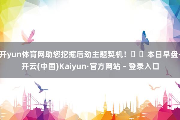 开yun体育网助您挖掘后劲主题契机！		　　本日早盘-开云(中国)Kaiyun·官方网站 - 登录入口