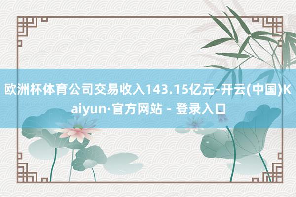 欧洲杯体育公司交易收入143.15亿元-开云(中国)Kaiyun·官方网站 - 登录入口