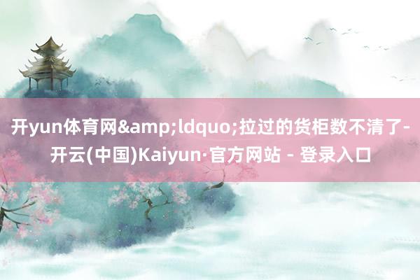 开yun体育网&ldquo;拉过的货柜数不清了-开云(中国)Kaiyun·官方网站 - 登录入口