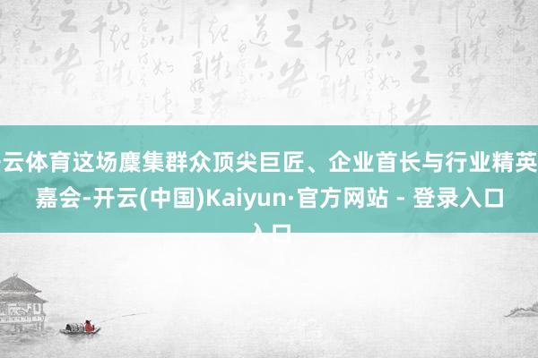 开云体育这场麇集群众顶尖巨匠、企业首长与行业精英的嘉会-开云(中国)Kaiyun·官方网站 - 登录入口