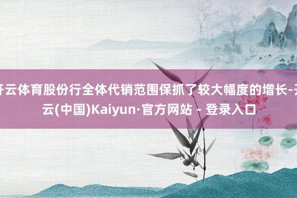 开云体育股份行全体代销范围保抓了较大幅度的增长-开云(中国)Kaiyun·官方网站 - 登录入口