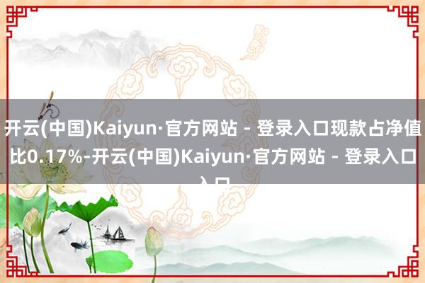 开云(中国)Kaiyun·官方网站 - 登录入口现款占净值比0.17%-开云(中国)Kaiyun·官方网站 - 登录入口