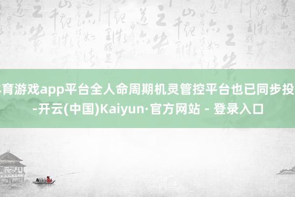 体育游戏app平台全人命周期机灵管控平台也已同步投用-开云(中国)Kaiyun·官方网站 - 登录入口
