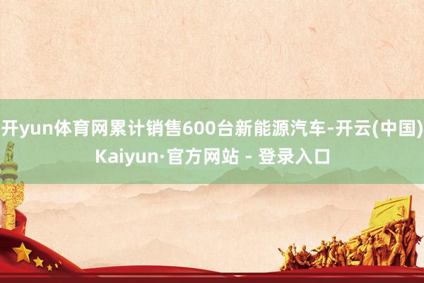 开yun体育网累计销售600台新能源汽车-开云(中国)Kaiyun·官方网站 - 登录入口