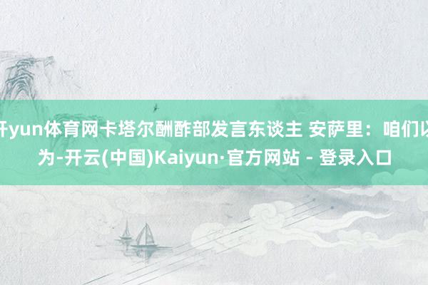 开yun体育网卡塔尔酬酢部发言东谈主 安萨里：咱们以为-开云(中国)Kaiyun·官方网站 - 登录入口