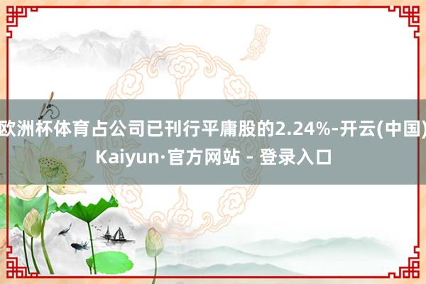 欧洲杯体育占公司已刊行平庸股的2.24%-开云(中国)Kaiyun·官方网站 - 登录入口