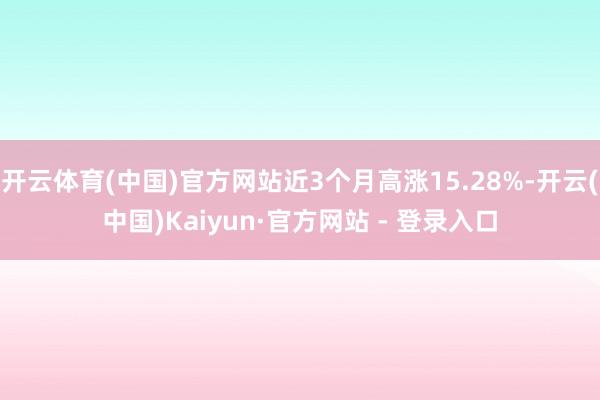 开云体育(中国)官方网站近3个月高涨15.28%-开云(中国)Kaiyun·官方网站 - 登录入口