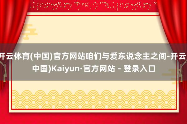 开云体育(中国)官方网站咱们与爱东说念主之间-开云(中国)Kaiyun·官方网站 - 登录入口
