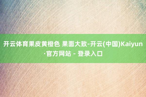 开云体育果皮黄橙色 果面大致-开云(中国)Kaiyun·官方网站 - 登录入口