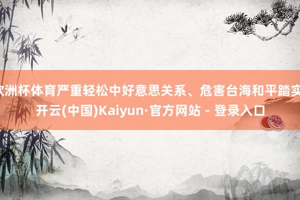 欧洲杯体育严重轻松中好意思关系、危害台海和平踏实-开云(中国)Kaiyun·官方网站 - 登录入口