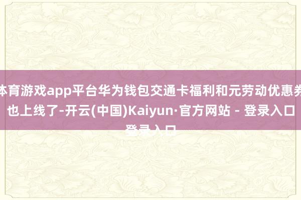 体育游戏app平台华为钱包交通卡福利和元劳动优惠券也上线了-开云(中国)Kaiyun·官方网站 - 登录入口