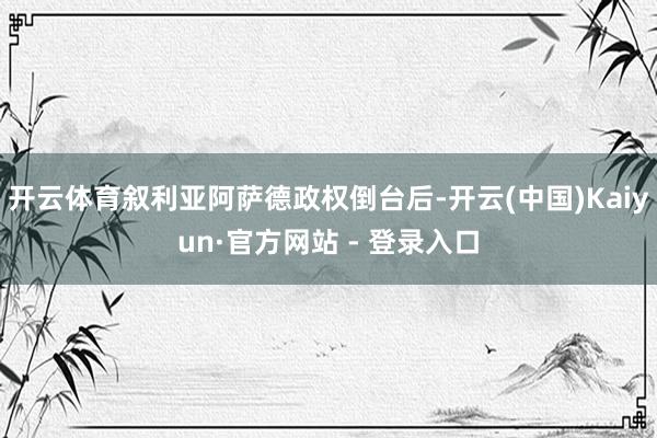 开云体育叙利亚阿萨德政权倒台后-开云(中国)Kaiyun·官方网站 - 登录入口