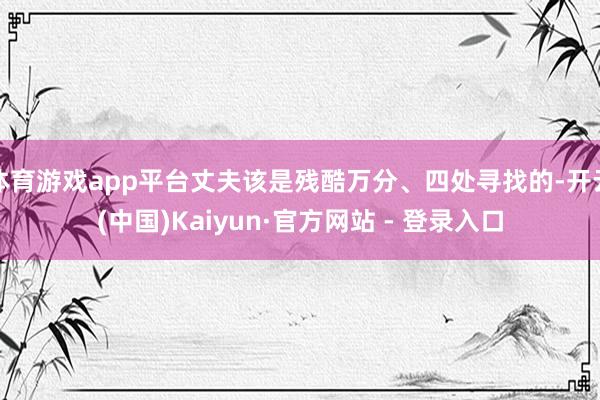 体育游戏app平台丈夫该是残酷万分、四处寻找的-开云(中国)Kaiyun·官方网站 - 登录入口