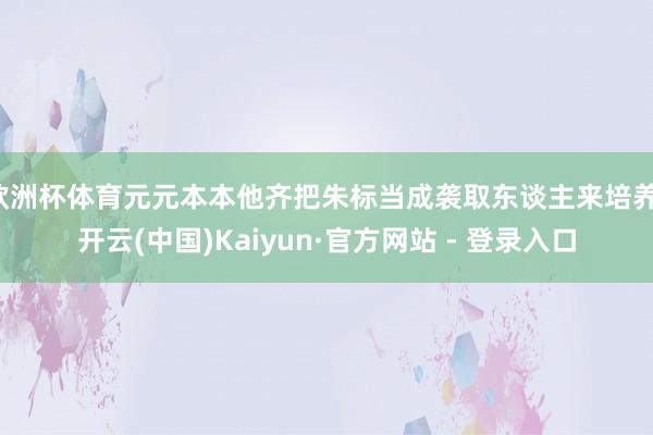 欧洲杯体育元元本本他齐把朱标当成袭取东谈主来培养-开云(中国)Kaiyun·官方网站 - 登录入口