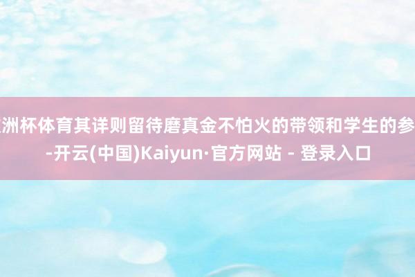 欧洲杯体育其详则留待磨真金不怕火的带领和学生的参考-开云(中国)Kaiyun·官方网站 - 登录入口