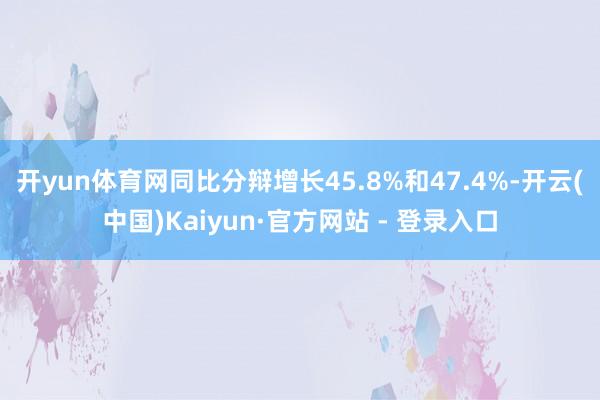 开yun体育网同比分辩增长45.8%和47.4%-开云(中国)Kaiyun·官方网站 - 登录入口