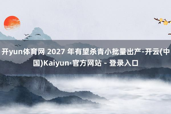 开yun体育网 2027 年有望杀青小批量出产-开云(中国)Kaiyun·官方网站 - 登录入口