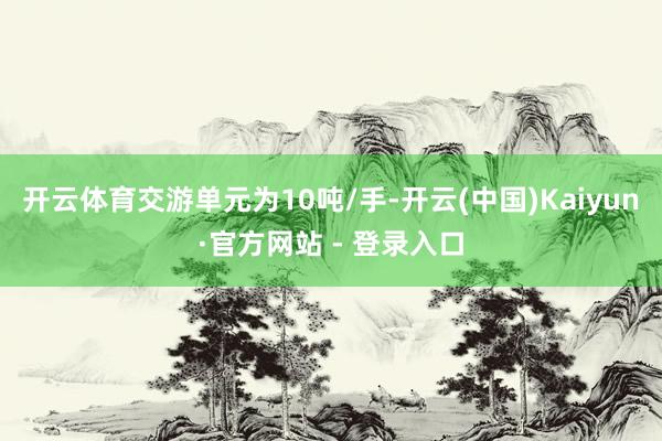 开云体育交游单元为10吨/手-开云(中国)Kaiyun·官方网站 - 登录入口