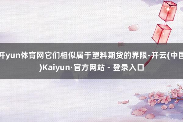 开yun体育网它们相似属于塑料期货的界限-开云(中国)Kaiyun·官方网站 - 登录入口