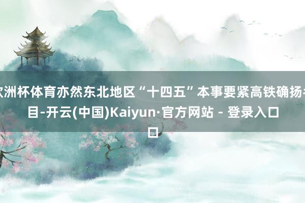 欧洲杯体育亦然东北地区“十四五”本事要紧高铁确扬名目-开云(中国)Kaiyun·官方网站 - 登录入口