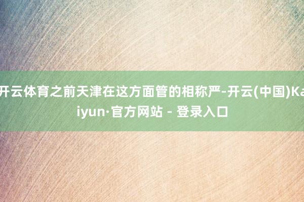 开云体育之前天津在这方面管的相称严-开云(中国)Kaiyun·官方网站 - 登录入口