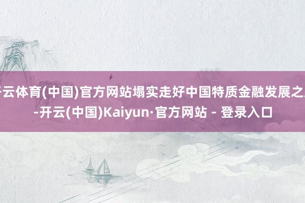 开云体育(中国)官方网站塌实走好中国特质金融发展之路-开云(中国)Kaiyun·官方网站 - 登录入口