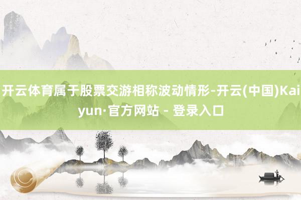 开云体育属于股票交游相称波动情形-开云(中国)Kaiyun·官方网站 - 登录入口