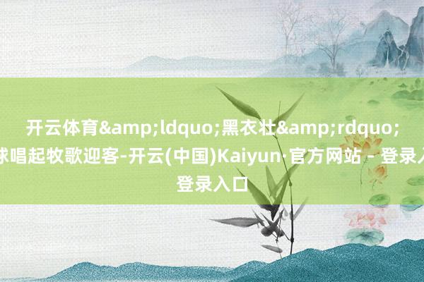 开云体育&ldquo;黑衣壮&rdquo;全球唱起牧歌迎客-开云(中国)Kaiyun·官方网站 - 登录入口