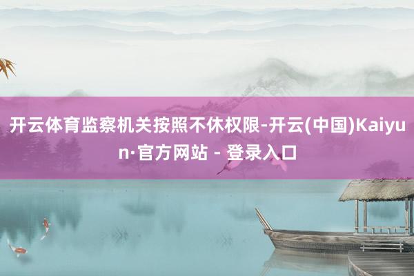 开云体育监察机关按照不休权限-开云(中国)Kaiyun·官方网站 - 登录入口