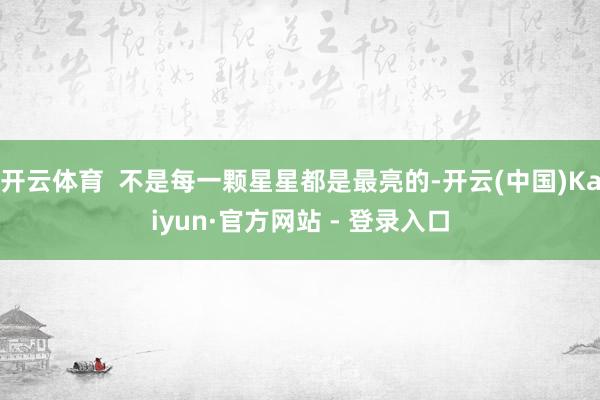 开云体育  不是每一颗星星都是最亮的-开云(中国)Kaiyun·官方网站 - 登录入口