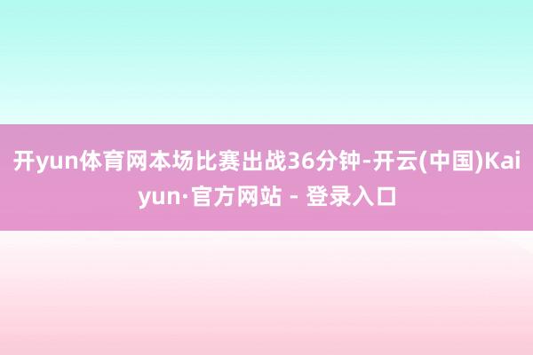 开yun体育网本场比赛出战36分钟-开云(中国)Kaiyun·官方网站 - 登录入口