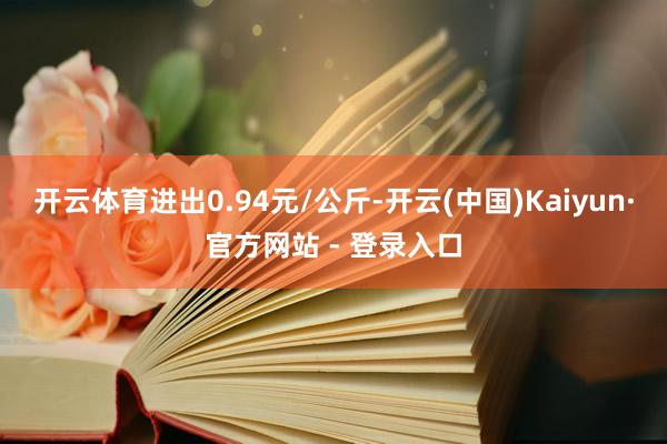 开云体育进出0.94元/公斤-开云(中国)Kaiyun·官方网站 - 登录入口
