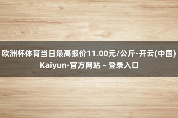 欧洲杯体育当日最高报价11.00元/公斤-开云(中国)Kaiyun·官方网站 - 登录入口