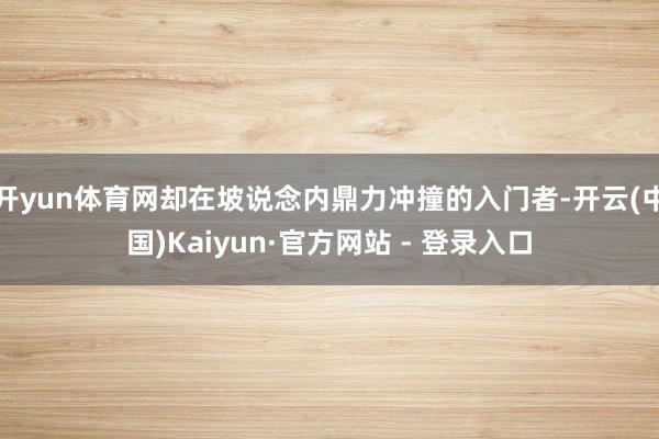 开yun体育网却在坡说念内鼎力冲撞的入门者-开云(中国)Kaiyun·官方网站 - 登录入口