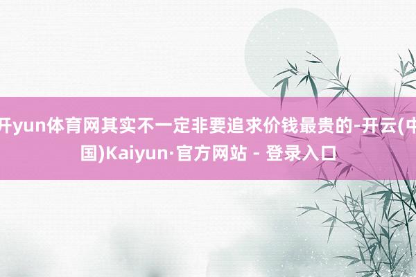 开yun体育网其实不一定非要追求价钱最贵的-开云(中国)Kaiyun·官方网站 - 登录入口