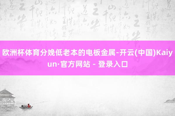 欧洲杯体育分娩低老本的电板金属-开云(中国)Kaiyun·官方网站 - 登录入口