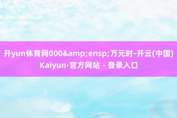 开yun体育网000 万元时-开云(中国)Kaiyun·官方网站 - 登录入口