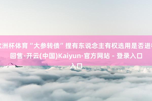欧洲杯体育“大参转债”捏有东说念主有权选用是否进行回售-开云(中国)Kaiyun·官方网站 - 登录入口