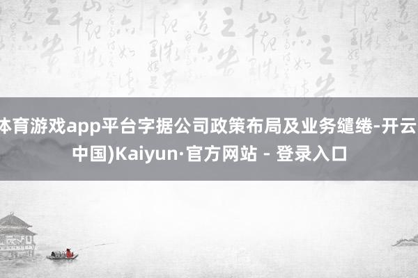 体育游戏app平台字据公司政策布局及业务缱绻-开云(中国)Kaiyun·官方网站 - 登录入口