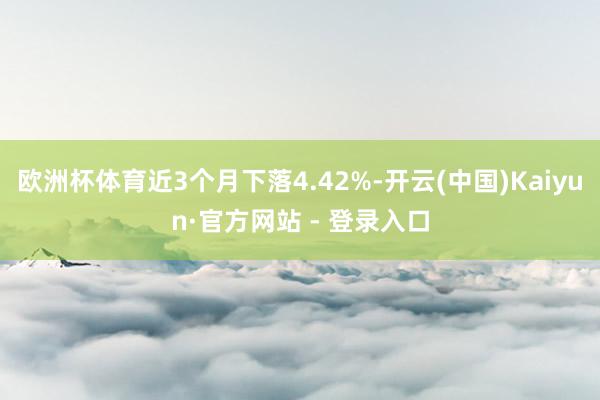 欧洲杯体育近3个月下落4.42%-开云(中国)Kaiyun·官方网站 - 登录入口