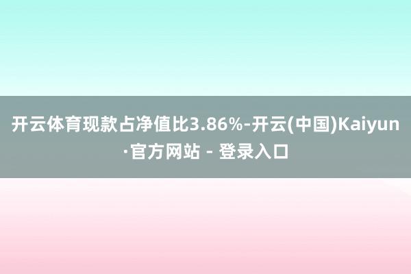 开云体育现款占净值比3.86%-开云(中国)Kaiyun·官方网站 - 登录入口