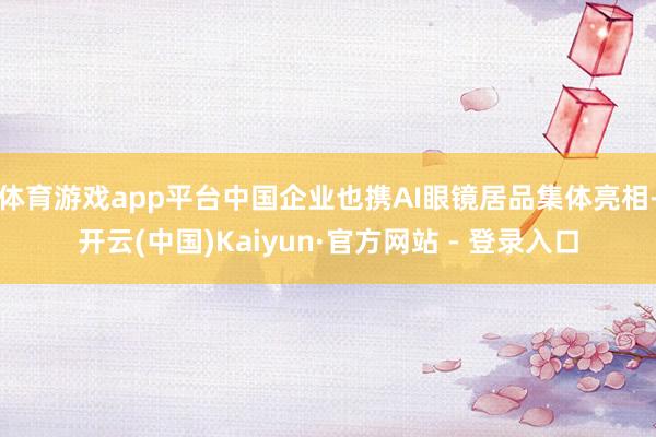 体育游戏app平台中国企业也携AI眼镜居品集体亮相-开云(中国)Kaiyun·官方网站 - 登录入口