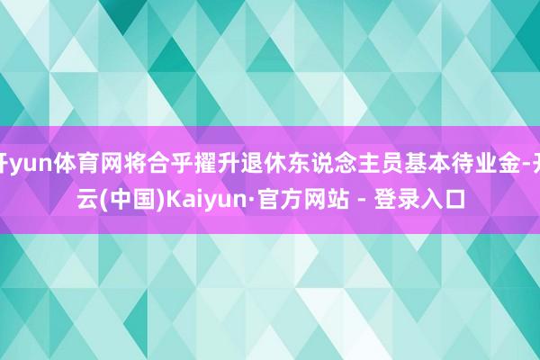 开yun体育网将合乎擢升退休东说念主员基本待业金-开云(中国)Kaiyun·官方网站 - 登录入口