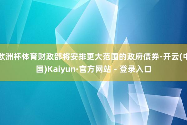 欧洲杯体育财政部将安排更大范围的政府债券-开云(中国)Kaiyun·官方网站 - 登录入口