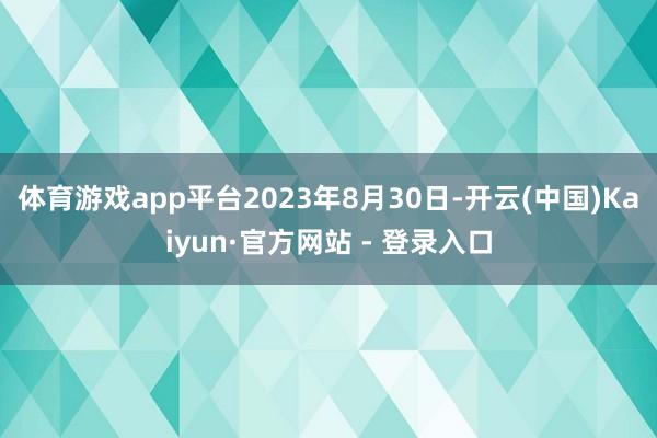 体育游戏app平台2023年8月30日-开云(中国)Kaiyun·官方网站 - 登录入口