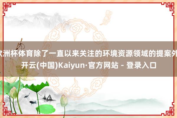 欧洲杯体育除了一直以来关注的环境资源领域的提案外-开云(中国)Kaiyun·官方网站 - 登录入口