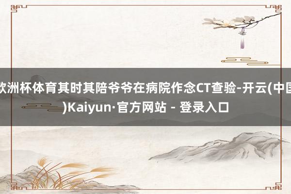 欧洲杯体育其时其陪爷爷在病院作念CT查验-开云(中国)Kaiyun·官方网站 - 登录入口
