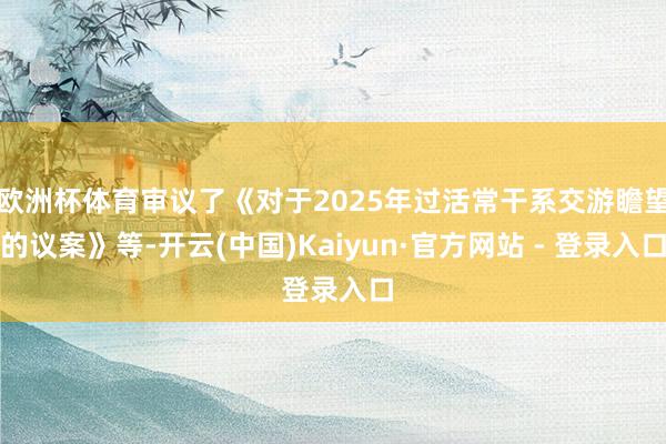 欧洲杯体育审议了《对于2025年过活常干系交游瞻望的议案》等-开云(中国)Kaiyun·官方网站 - 登录入口