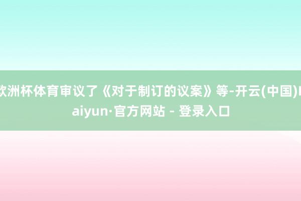 欧洲杯体育审议了《对于制订的议案》等-开云(中国)Kaiyun·官方网站 - 登录入口